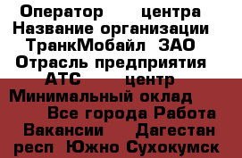 Оператор Call-центра › Название организации ­ ТранкМобайл, ЗАО › Отрасль предприятия ­ АТС, call-центр › Минимальный оклад ­ 30 000 - Все города Работа » Вакансии   . Дагестан респ.,Южно-Сухокумск г.